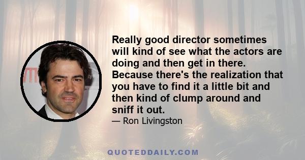 Really good director sometimes will kind of see what the actors are doing and then get in there. Because there's the realization that you have to find it a little bit and then kind of clump around and sniff it out.