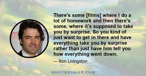 There's some [films] where I do a lot of homework and then there's some, where it's supposed to take you by surprise. So you kind of just want to get in there and have everything take you by surprise rather than just