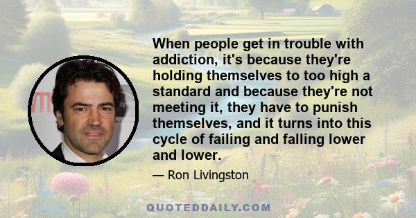 When people get in trouble with addiction, it's because they're holding themselves to too high a standard and because they're not meeting it, they have to punish themselves, and it turns into this cycle of failing and