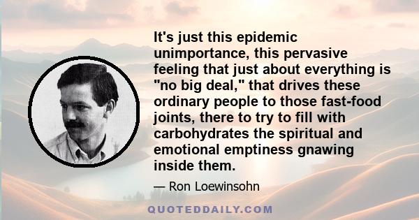 It's just this epidemic unimportance, this pervasive feeling that just about everything is no big deal, that drives these ordinary people to those fast-food joints, there to try to fill with carbohydrates the spiritual