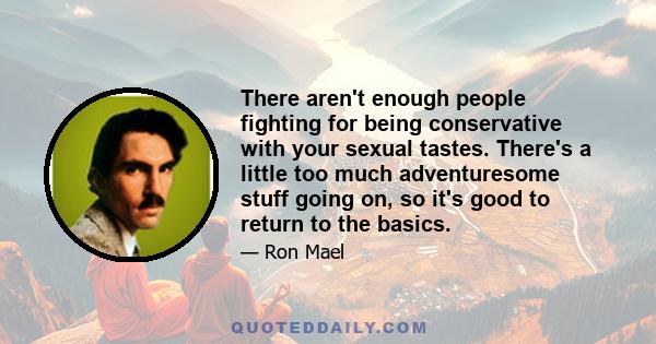 There aren't enough people fighting for being conservative with your sexual tastes. There's a little too much adventuresome stuff going on, so it's good to return to the basics.