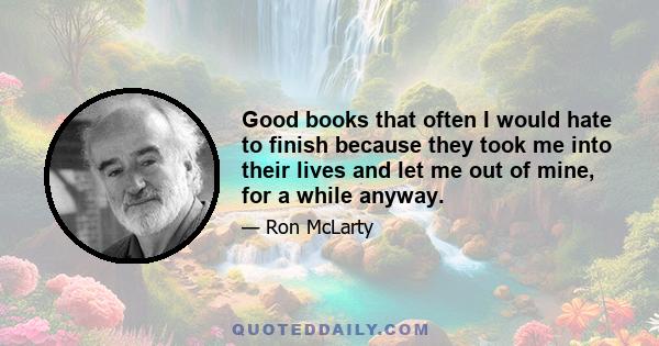 Good books that often I would hate to finish because they took me into their lives and let me out of mine, for a while anyway.