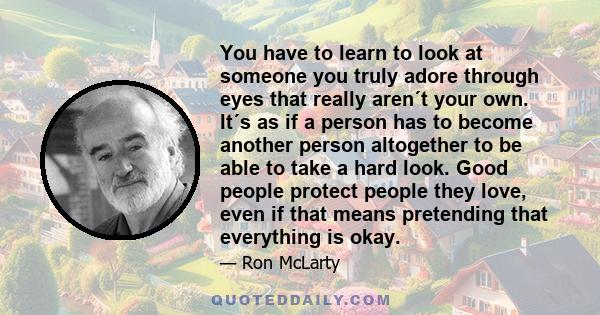 You have to learn to look at someone you truly adore through eyes that really aren´t your own. It´s as if a person has to become another person altogether to be able to take a hard look. Good people protect people they