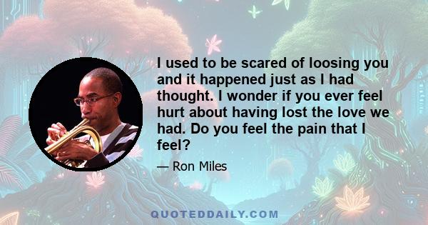 I used to be scared of loosing you and it happened just as I had thought. I wonder if you ever feel hurt about having lost the love we had. Do you feel the pain that I feel?