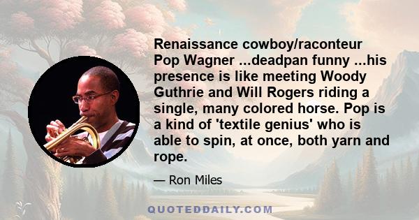 Renaissance cowboy/raconteur Pop Wagner ...deadpan funny ...his presence is like meeting Woody Guthrie and Will Rogers riding a single, many colored horse. Pop is a kind of 'textile genius' who is able to spin, at once, 