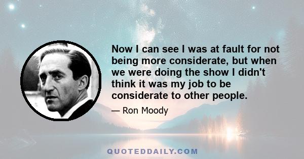 Now I can see I was at fault for not being more considerate, but when we were doing the show I didn't think it was my job to be considerate to other people.