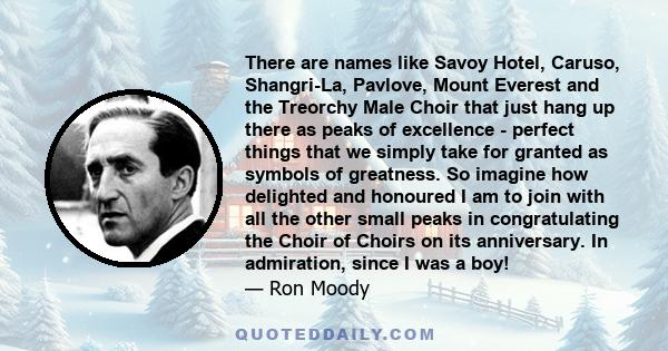 There are names like Savoy Hotel, Caruso, Shangri-La, Pavlove, Mount Everest and the Treorchy Male Choir that just hang up there as peaks of excellence - perfect things that we simply take for granted as symbols of