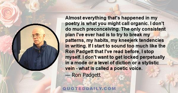 Almost everything that's happened in my poetry is what you might call organic. I don't do much preconceiving. The only consistent plan I've ever had is to try to break my patterns, my habits, my kneejerk tendencies in