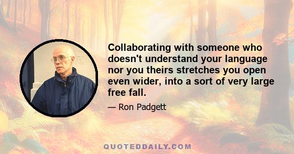 Collaborating with someone who doesn't understand your language nor you theirs stretches you open even wider, into a sort of very large free fall.