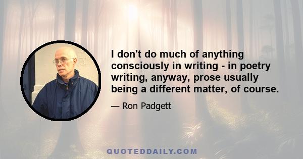 I don't do much of anything consciously in writing - in poetry writing, anyway, prose usually being a different matter, of course.