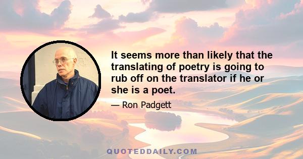 It seems more than likely that the translating of poetry is going to rub off on the translator if he or she is a poet.