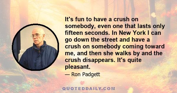 It's fun to have a crush on somebody, even one that lasts only fifteen seconds. In New York I can go down the street and have a crush on somebody coming toward me, and then she walks by and the crush disappears. It's