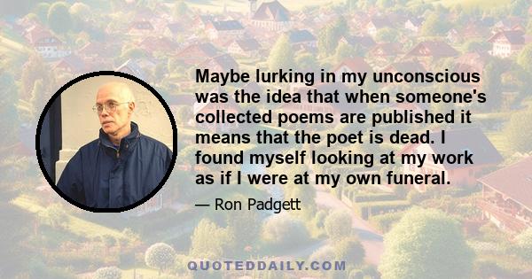 Maybe lurking in my unconscious was the idea that when someone's collected poems are published it means that the poet is dead. I found myself looking at my work as if I were at my own funeral.