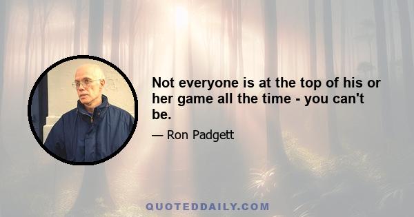 Not everyone is at the top of his or her game all the time - you can't be.