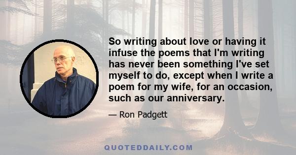 So writing about love or having it infuse the poems that I'm writing has never been something I've set myself to do, except when I write a poem for my wife, for an occasion, such as our anniversary.