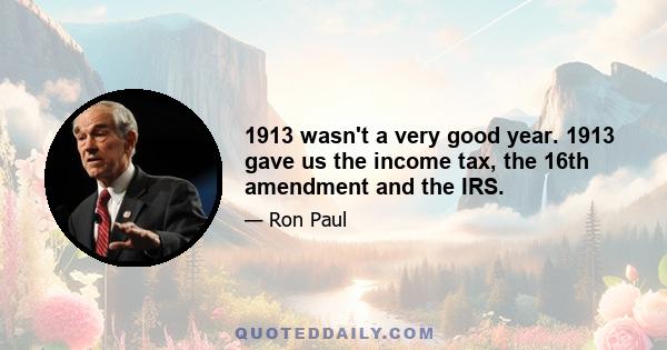 1913 wasn't a very good year. 1913 gave us the income tax, the 16th amendment and the IRS.