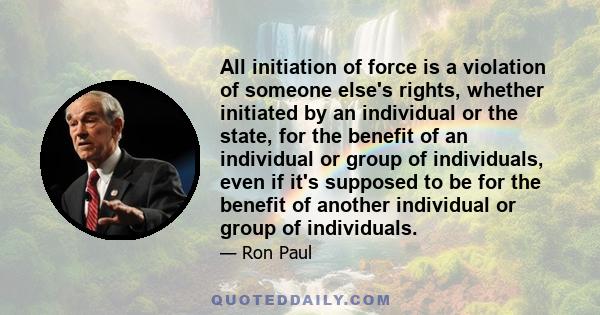 All initiation of force is a violation of someone else's rights, whether initiated by an individual or the state, for the benefit of an individual or group of individuals, even if it's supposed to be for the benefit of