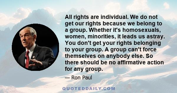 All rights are individual. We do not get our rights because we belong to a group. Whether it's homosexuals, women, minorities, it leads us astray. You don't get your rights belonging to your group. A group can't force