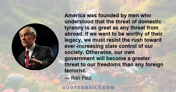 America was founded by men who understood that the threat of domestic tyranny is as great as any threat from abroad. If we want to be worthy of their legacy, we must resist the rush toward ever-increasing state control