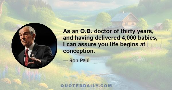 As an O.B. doctor of thirty years, and having delivered 4,000 babies, I can assure you life begins at conception.