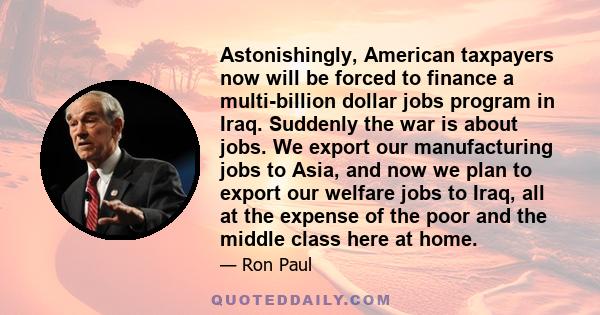 Astonishingly, American taxpayers now will be forced to finance a multi-billion dollar jobs program in Iraq. Suddenly the war is about jobs. We export our manufacturing jobs to Asia, and now we plan to export our