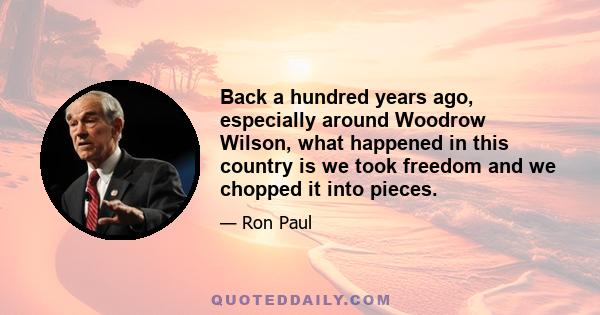 Back a hundred years ago, especially around Woodrow Wilson, what happened in this country is we took freedom and we chopped it into pieces.