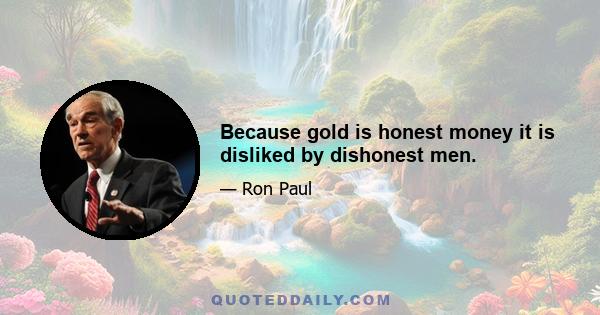 Because gold is honest money it is disliked by dishonest men.