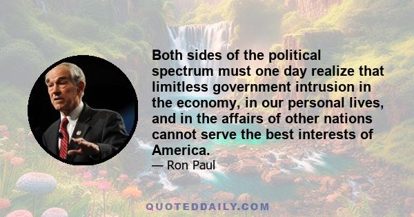 Both sides of the political spectrum must one day realize that limitless government intrusion in the economy, in our personal lives, and in the affairs of other nations cannot serve the best interests of America.