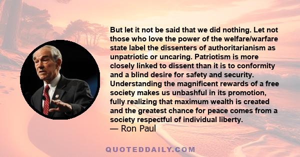 But let it not be said that we did nothing. Let not those who love the power of the welfare/warfare state label the dissenters of authoritarianism as unpatriotic or uncaring. Patriotism is more closely linked to dissent 