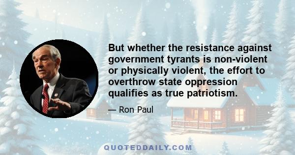 But whether the resistance against government tyrants is non-violent or physically violent, the effort to overthrow state oppression qualifies as true patriotism.