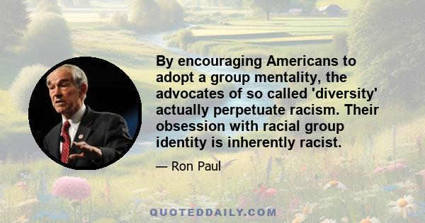 By encouraging Americans to adopt a group mentality, the advocates of so called 'diversity' actually perpetuate racism. Their obsession with racial group identity is inherently racist.