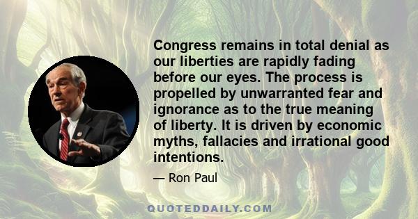 Congress remains in total denial as our liberties are rapidly fading before our eyes. The process is propelled by unwarranted fear and ignorance as to the true meaning of liberty. It is driven by economic myths,