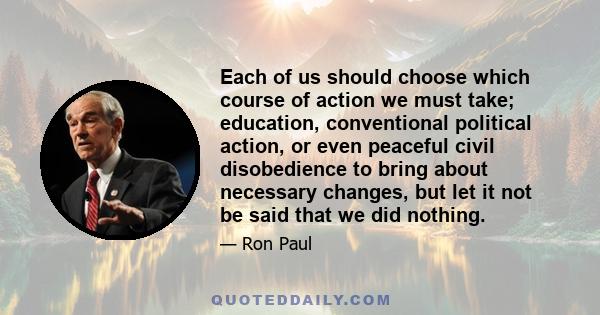 Each of us should choose which course of action we must take; education, conventional political action, or even peaceful civil disobedience to bring about necessary changes, but let it not be said that we did nothing.