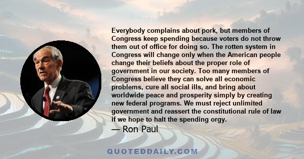 Everybody complains about pork, but members of Congress keep spending because voters do not throw them out of office for doing so. The rotten system in Congress will change only when the American people change their