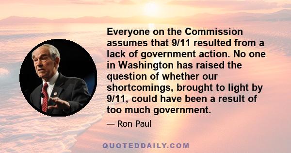 Everyone on the Commission assumes that 9/11 resulted from a lack of government action. No one in Washington has raised the question of whether our shortcomings, brought to light by 9/11, could have been a result of too 