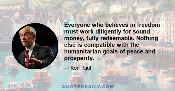 Everyone who believes in freedom must work diligently for sound money, fully redeemable. Nothing else is compatible with the humanitarian goals of peace and prosperity.