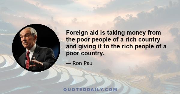 Foreign aid is taking money from the poor people of a rich country and giving it to the rich people of a poor country.