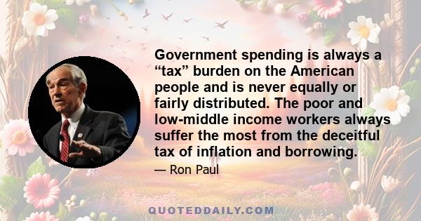 Government spending is always a “tax” burden on the American people and is never equally or fairly distributed. The poor and low-middle income workers always suffer the most from the deceitful tax of inflation and