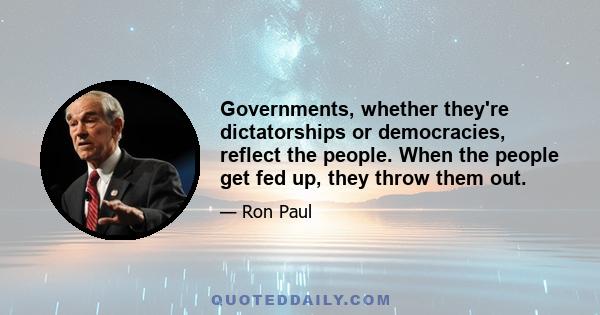 Governments, whether they're dictatorships or democracies, reflect the people. When the people get fed up, they throw them out.