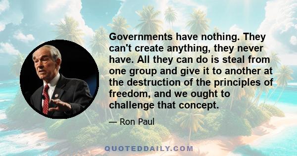 Governments have nothing. They can't create anything, they never have. All they can do is steal from one group and give it to another at the destruction of the principles of freedom, and we ought to challenge that