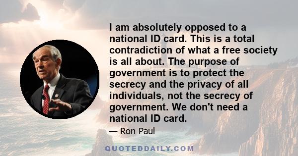 I am absolutely opposed to a national ID card. This is a total contradiction of what a free society is all about. The purpose of government is to protect the secrecy and the privacy of all individuals, not the secrecy