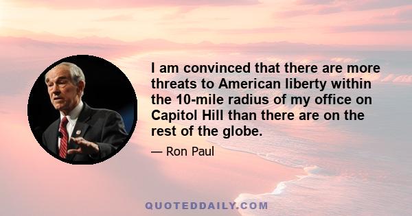 I am convinced that there are more threats to American liberty within the 10-mile radius of my office on Capitol Hill than there are on the rest of the globe.