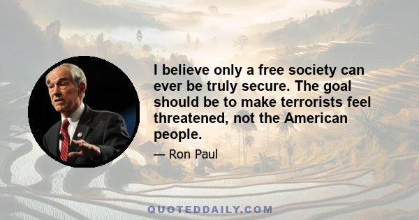 I believe only a free society can ever be truly secure. The goal should be to make terrorists feel threatened, not the American people.