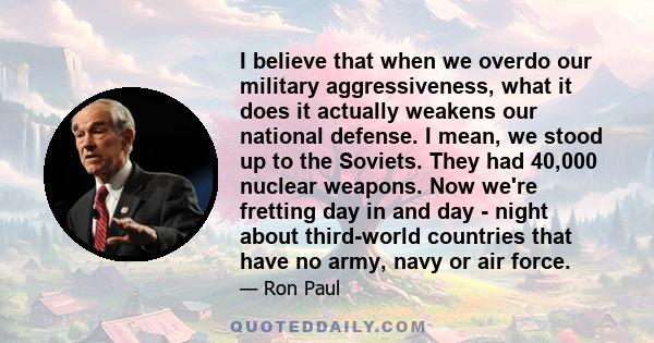 I believe that when we overdo our military aggressiveness, what it does it actually weakens our national defense. I mean, we stood up to the Soviets. They had 40,000 nuclear weapons. Now we're fretting day in and day -