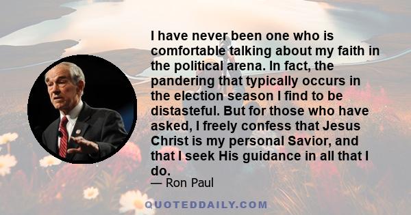 I have never been one who is comfortable talking about my faith in the political arena. In fact, the pandering that typically occurs in the election season I find to be distasteful. But for those who have asked, I