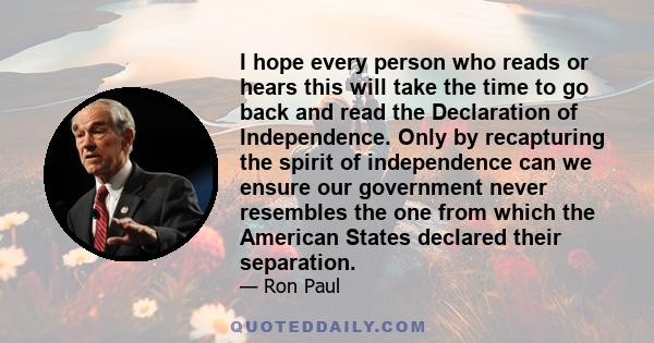 I hope every person who reads or hears this will take the time to go back and read the Declaration of Independence. Only by recapturing the spirit of independence can we ensure our government never resembles the one