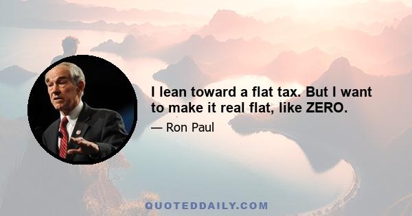 I lean toward a flat tax. But I want to make it real flat, like ZERO.