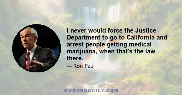 I never would force the Justice Department to go to California and arrest people getting medical marijuana, when that's the law there.