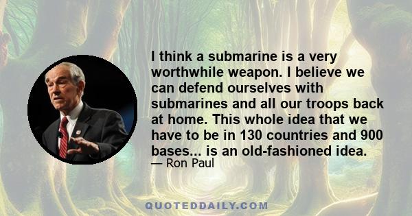 I think a submarine is a very worthwhile weapon. I believe we can defend ourselves with submarines and all our troops back at home. This whole idea that we have to be in 130 countries and 900 bases... is an