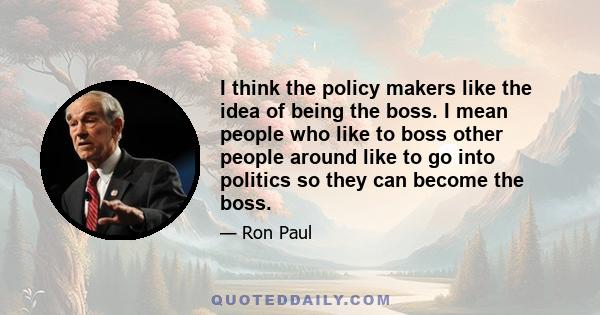 I think the policy makers like the idea of being the boss. I mean people who like to boss other people around like to go into politics so they can become the boss.